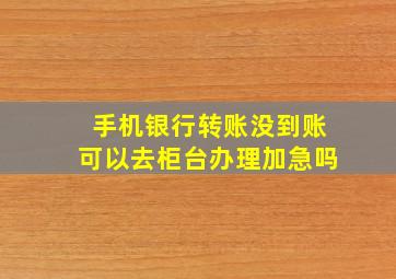 手机银行转账没到账可以去柜台办理加急吗