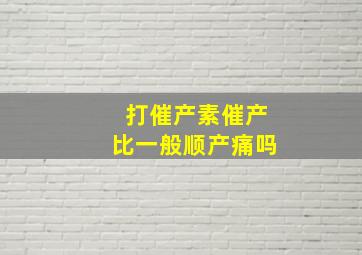 打催产素催产比一般顺产痛吗