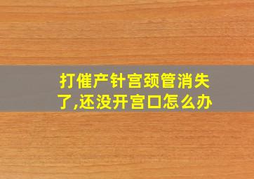 打催产针宫颈管消失了,还没开宫口怎么办