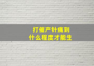 打催产针痛到什么程度才能生