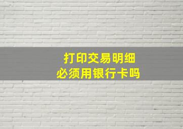 打印交易明细必须用银行卡吗