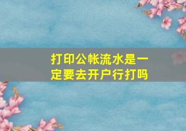 打印公帐流水是一定要去开户行打吗