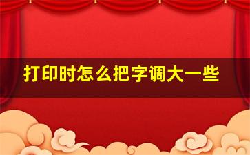 打印时怎么把字调大一些