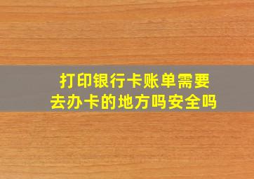 打印银行卡账单需要去办卡的地方吗安全吗