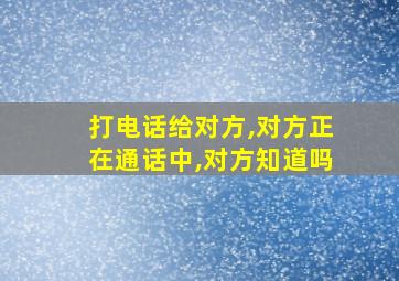 打电话给对方,对方正在通话中,对方知道吗