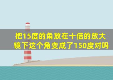 把15度的角放在十倍的放大镜下这个角变成了150度对吗