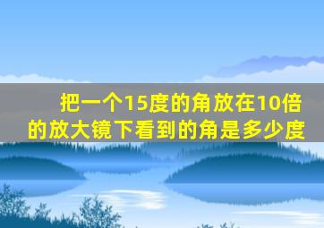 把一个15度的角放在10倍的放大镜下看到的角是多少度