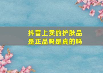 抖音上卖的护肤品是正品吗是真的吗