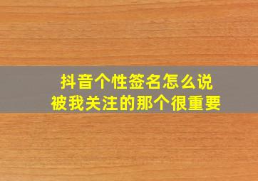 抖音个性签名怎么说被我关注的那个很重要