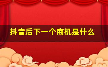 抖音后下一个商机是什么