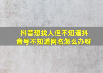 抖音想找人但不知道抖音号不知道网名怎么办呀