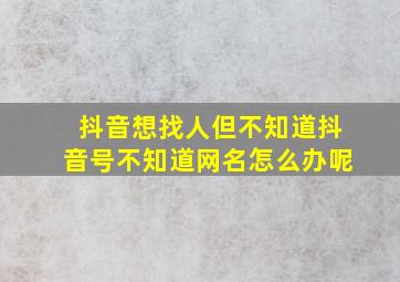 抖音想找人但不知道抖音号不知道网名怎么办呢