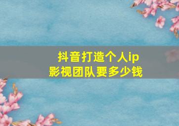 抖音打造个人ip影视团队要多少钱