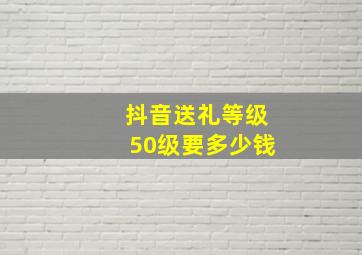 抖音送礼等级50级要多少钱