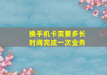 换手机卡需要多长时间完成一次业务