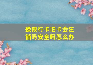 换银行卡旧卡会注销吗安全吗怎么办