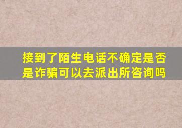 接到了陌生电话不确定是否是诈骗可以去派出所咨询吗