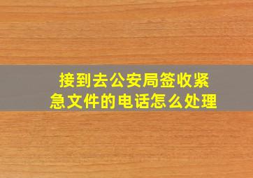 接到去公安局签收紧急文件的电话怎么处理