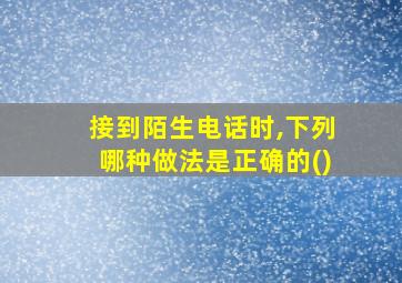 接到陌生电话时,下列哪种做法是正确的()