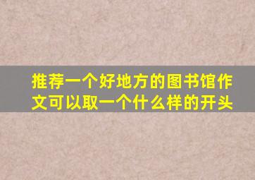 推荐一个好地方的图书馆作文可以取一个什么样的开头