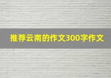 推荐云南的作文300字作文