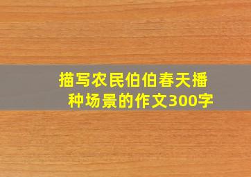 描写农民伯伯春天播种场景的作文300字