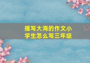 描写大海的作文小学生怎么写三年级