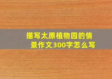 描写太原植物园的情景作文300字怎么写