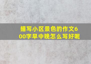 描写小区景色的作文600字早中晚怎么写好呢