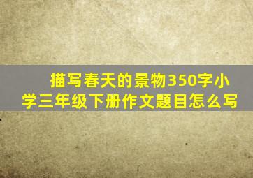 描写春天的景物350字小学三年级下册作文题目怎么写