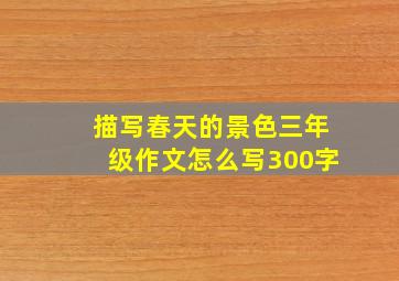 描写春天的景色三年级作文怎么写300字