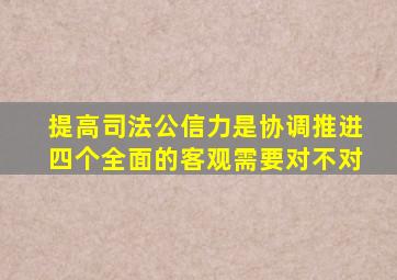 提高司法公信力是协调推进四个全面的客观需要对不对