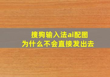 搜狗输入法ai配图为什么不会直接发出去