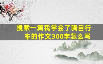 搜索一篇我学会了骑自行车的作文300字怎么写