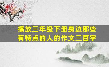 播放三年级下册身边那些有特点的人的作文三百字