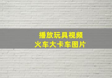 播放玩具视频火车大卡车图片