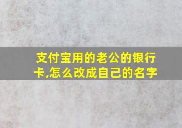 支付宝用的老公的银行卡,怎么改成自己的名字