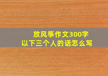 放风筝作文300字以下三个人的话怎么写