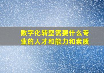 数字化转型需要什么专业的人才和能力和素质