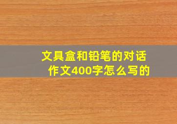 文具盒和铅笔的对话作文400字怎么写的