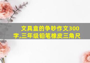 文具盒的争吵作文300字,三年级铅笔橡皮三角尺