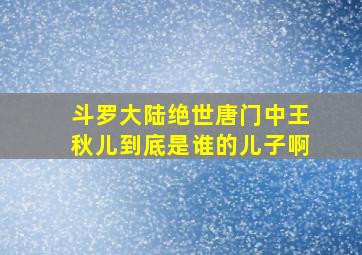 斗罗大陆绝世唐门中王秋儿到底是谁的儿子啊