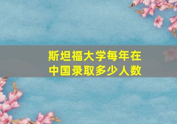 斯坦福大学每年在中国录取多少人数