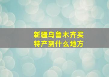 新疆乌鲁木齐买特产到什么地方