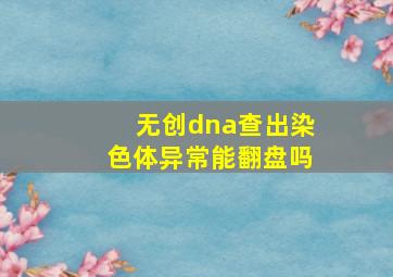 无创dna查出染色体异常能翻盘吗