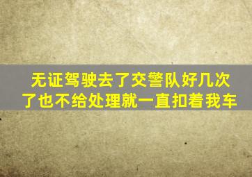 无证驾驶去了交警队好几次了也不给处理就一直扣着我车