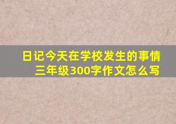 日记今天在学校发生的事情三年级300字作文怎么写