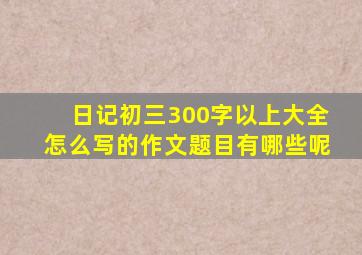 日记初三300字以上大全怎么写的作文题目有哪些呢