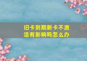 旧卡到期新卡不激活有影响吗怎么办