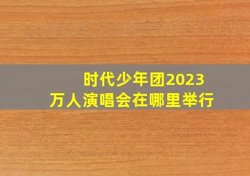 时代少年团2023万人演唱会在哪里举行